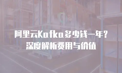 阿里云Kafka多少钱一年？深度解析费用与价值