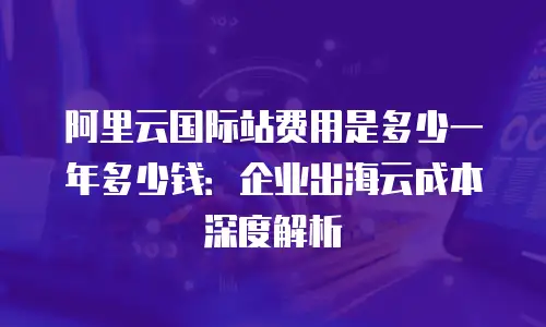 阿里云国际站费用是多少一年多少钱：企业出海云成本深度解析