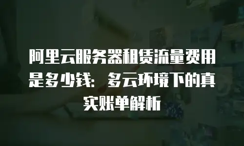 阿里云服务器租赁流量费用是多少钱：多云环境下的真实账单解析