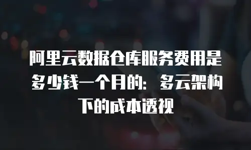 阿里云数据仓库服务费用是多少钱一个月的：多云架构下的成本透视
