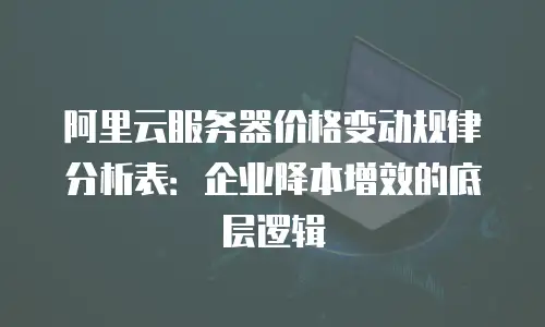 阿里云服务器价格变动规律分析表：企业降本增效的底层逻辑