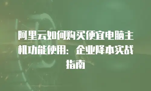 阿里云如何购买便宜电脑主机功能使用：企业降本实战指南
