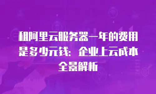 租阿里云服务器一年的费用是多少元钱：企业上云成本全景解析