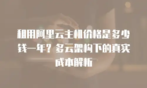 租用阿里云主机价格是多少钱一年？多云架构下的真实成本解析