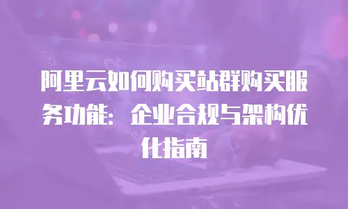 阿里云如何购买站群购买服务功能：企业合规与架构优化指南