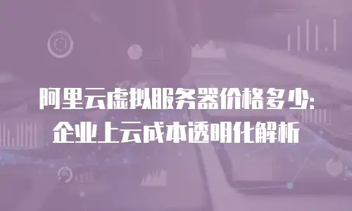 阿里云虚拟服务器价格多少：企业上云成本透明化解析