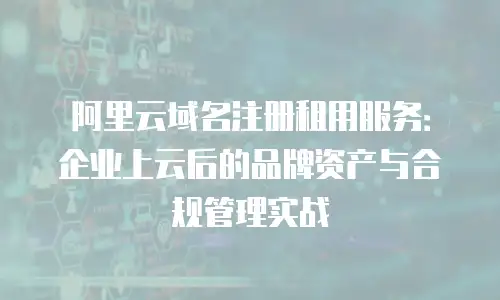 阿里云域名注册租用服务：企业上云后的品牌资产与合规管理实战