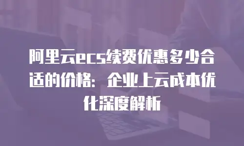 阿里云ecs续费优惠多少合适的价格：企业上云成本优化深度解析