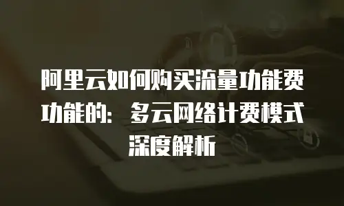 阿里云如何购买流量功能费功能的：多云网络计费模式深度解析
