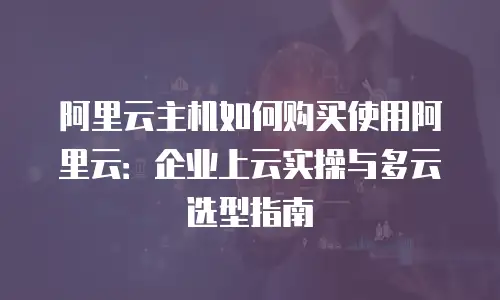 阿里云主机如何购买使用阿里云：企业上云实操与多云选型指南