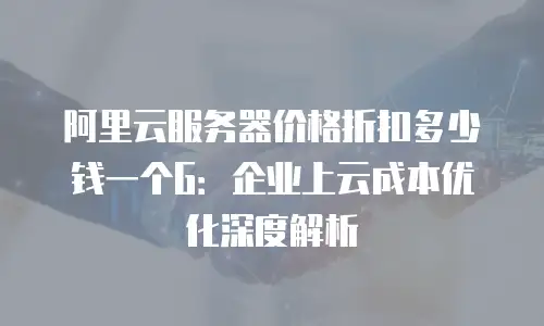 阿里云服务器价格折扣多少钱一个G：企业上云成本优化深度解析