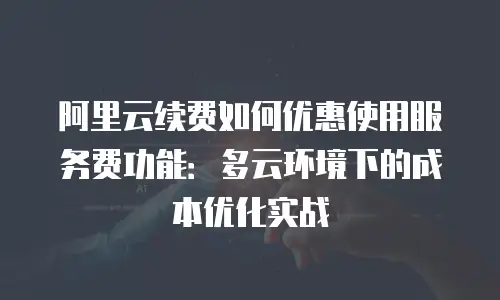 阿里云续费如何优惠使用服务费功能：多云环境下的成本优化实战