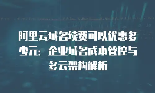 阿里云域名续费可以优惠多少元：企业域名成本管控与多云架构解析