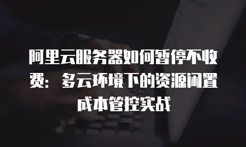 阿里云服务器如何暂停不收费：多云环境下的资源闲置成本管控实战