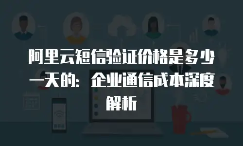 阿里云短信验证价格是多少一天的：企业通信成本深度解析
