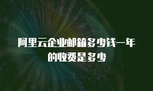 阿里云企业邮箱多少钱一年的收费是多少