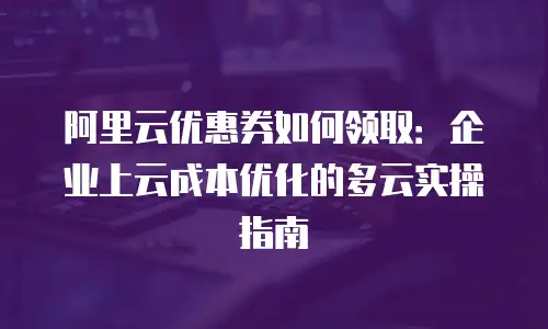 阿里云优惠券如何领取：企业上云成本优化的多云实操指南
