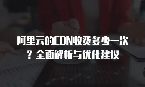 阿里云的CDN收费多少一次？全面解析与优化建议