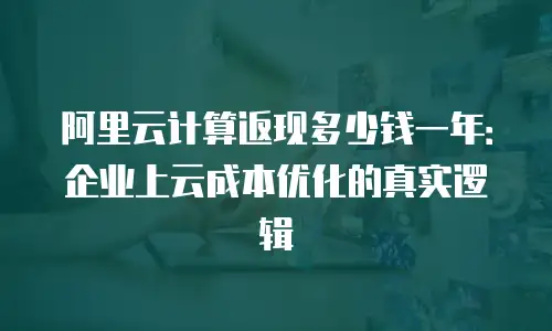 阿里云计算返现多少钱一年：企业上云成本优化的真实逻辑