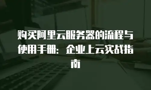 购买阿里云服务器的流程与使用手册：企业上云实战指南
