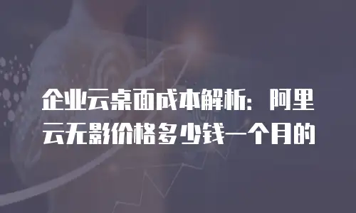 企业云桌面成本解析：阿里云无影价格多少钱一个月的