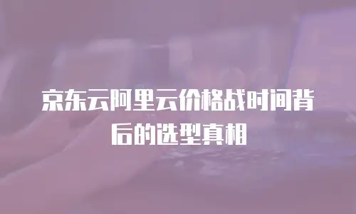 京东云阿里云价格战时间背后的选型真相