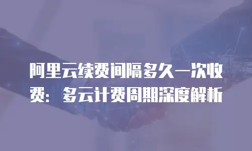 阿里云续费间隔多久一次收费：多云计费周期深度解析