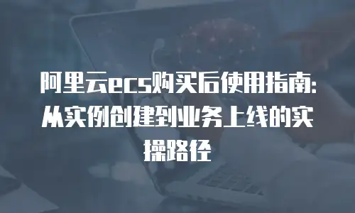 阿里云ecs购买后使用指南：从实例创建到业务上线的实操路径
