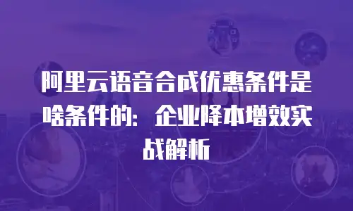 阿里云语音合成优惠条件是啥条件的：企业降本增效实战解析