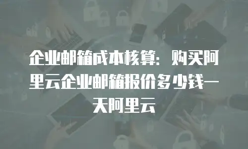 企业邮箱成本核算：购买阿里云企业邮箱报价多少钱一天阿里云