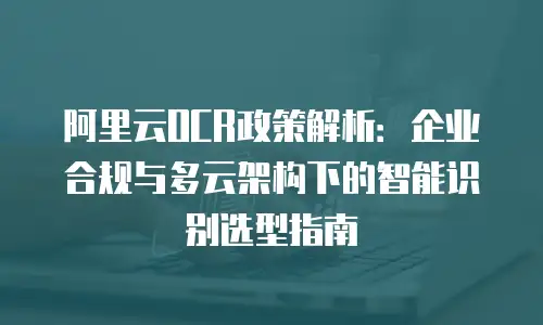 阿里云OCR政策解析：企业合规与多云架构下的智能识别选型指南