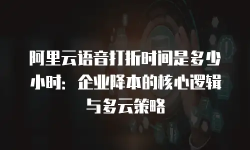 阿里云语音打折时间是多少小时：企业降本的核心逻辑与多云策略