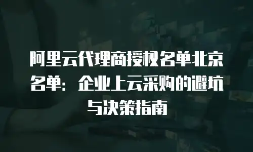 阿里云代理商授权名单北京名单：企业上云采购的避坑与决策指南
