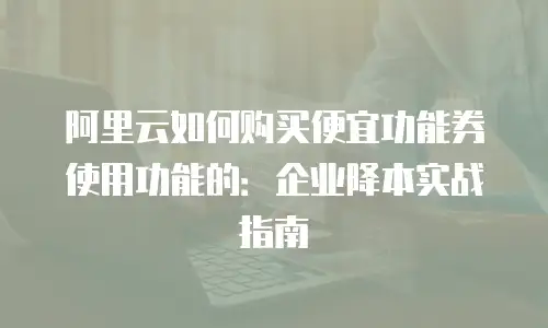 阿里云如何购买便宜功能券使用功能的：企业降本实战指南