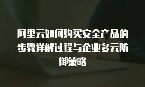 阿里云如何购买安全产品的步骤详解过程与企业多云防御策略