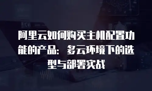 阿里云如何购买主机配置功能的产品：多云环境下的选型与部署实战