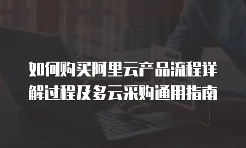 如何购买阿里云产品流程详解过程及多云采购通用指南