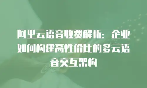阿里云语音收费解析：企业如何构建高性价比的多云语音交互架构
