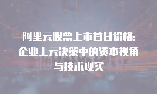 阿里云股票上市首日价格：企业上云决策中的资本视角与技术现实