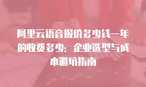 阿里云语音报价多少钱一年的收费多少：企业选型与成本避坑指南