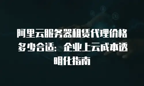 阿里云服务器租赁代理价格多少合适：企业上云成本透明化指南