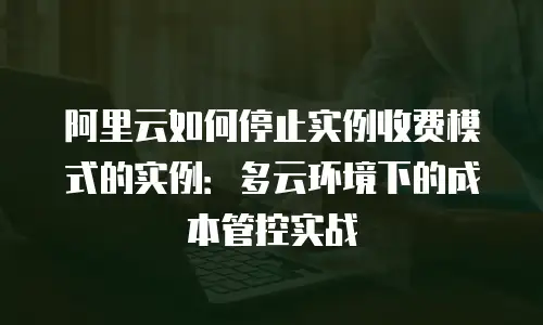 阿里云如何停止实例收费模式的实例：多云环境下的成本管控实战