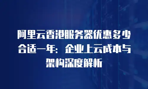 阿里云香港服务器优惠多少合适一年：企业上云成本与架构深度解析