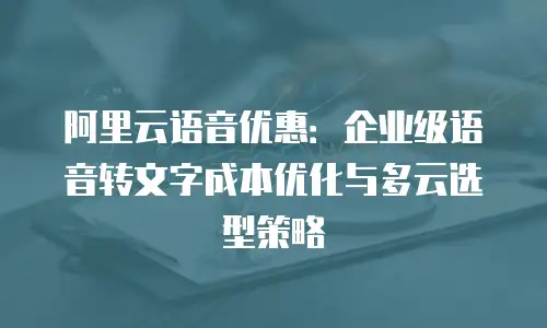 阿里云语音优惠：企业级语音转文字成本优化与多云选型策略