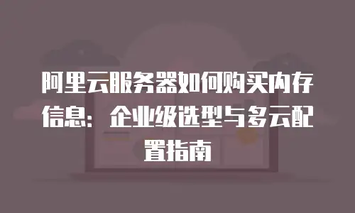 阿里云服务器如何购买内存信息：企业级选型与多云配置指南