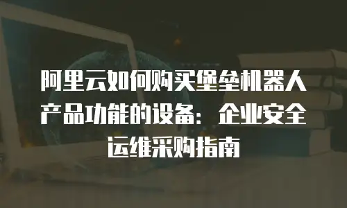 阿里云如何购买堡垒机器人产品功能的设备：企业安全运维采购指南