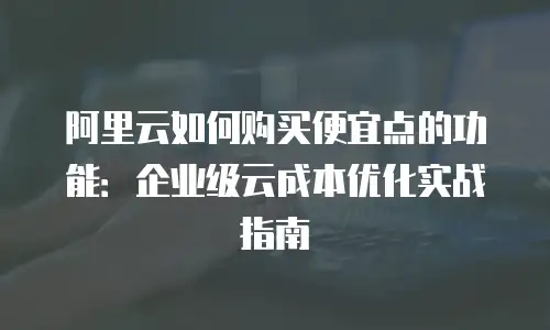 阿里云如何购买便宜点的功能：企业级云成本优化实战指南