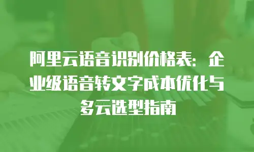 阿里云语音识别价格表：企业级语音转文字成本优化与多云选型指南