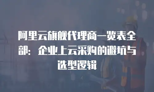 阿里云旗舰代理商一览表全部：企业上云采购的避坑与选型逻辑