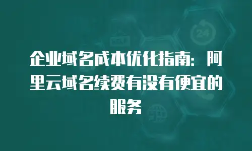 企业域名成本优化指南：阿里云域名续费有没有便宜的服务